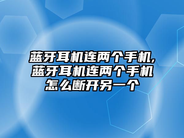 藍牙耳機連兩個手機,藍牙耳機連兩個手機怎么斷開另一個