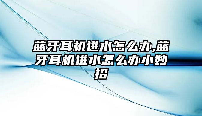 藍牙耳機進水怎么辦,藍牙耳機進水怎么辦小妙招