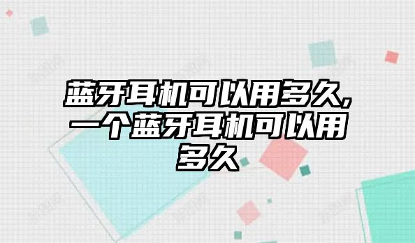 藍牙耳機可以用多久,一個藍牙耳機可以用多久