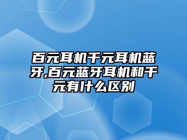 百元耳機千元耳機藍牙,百元藍牙耳機和千元有什么區(qū)別