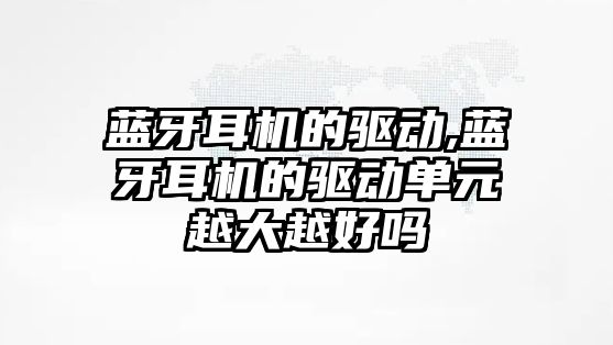 藍牙耳機的驅(qū)動,藍牙耳機的驅(qū)動單元越大越好嗎